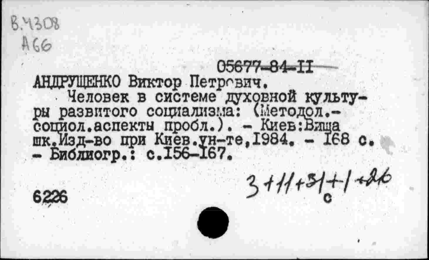 ﻿05677«84-Н-АНДРУЩЕНКО Виктор Петрович.
Человек в системе духовной культуры развитого социализма: (Методал.-социол.аспекты пробл.). - Киев:Вища шкЛзд-во при Киев.ун-те,1984. - 168 с. - Библиогр.: с.156-167.
6226	3-///^-/^
622о	С